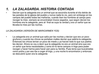 LA ZALAGARDA. HISTORIA CONTADA Decían que la zalagarda era un animal que se escondía durante el día detrás de las paredes de la iglesia del pueblo y nunca nadie la vio, pero sin embargo en los campos del pueblo todas las mañanas, cuando iban los hombres al campo para recoger la mies .siempre se encontraban trozos segados, que según decían los hombres era la zalagarda, pero al  final se supo la verdad y era un señor que se llevaba la mies por las noches. LA ZALAGARDA (VERSIÓN DE MARICARMEN YÚS) La zalagarda era un animal que salía por las noches y decían que era un poco gruñona y cuando los chicos se portaban malles decían que saldría la zalagarda. Entonces los chicos tenían un poco de miedo y ya hacían todo lo que sus padres les decían. Ahora os voy a decir que la zalagarda no era un animal sino que era un señor que tenia necesidades y como él no tenia campos ni trigo para poder recoger y hacer harina para hacer pan para su familia .Pues tenia que buscárselas como podía y por eso iba a coger el trigo, y una noche lo encontraron y entonces se descubrió quien era la zalagarda  