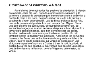 2. HISTORIA DE LA VIRGEN DE LA ALIAGA Para el mes de mayo todos los pueblos de  alrededor:   9 vienen en romería ,  cada día uno. Cuando  éramos  chicas sa l íamos a la carretera  a esperar  la procesión que  íbamos cantando a la Ermita   y hacían la misa a los doce, después daban la vuelta  a la ermita  y sacaban la  Virgen  e n  procesión .  Las de Blesa  traían a Santa Ana,  que es la pat r ona del pueblo. Los de  Huesa a San Miguel . Cada uno  con el santo de sun pueblo. Se  quedaban a comer allí, se encendían   fuego y se asaban la carne, después subían al pueblo a tornar café con los machos, que iban corriendo por las calles, llevaban collares de campanas y animaban  a l pueblo . Un rato  también tocaba la musica y se la  bai laba . A la s cinco los de Cortes Ibamos a las flores que se hacían a esa hora y se le cantaba  a la Virge n, que ya era la despideda .   La Vir gen se apareció en una  alia ga a una pastor eña  y vino a Cortes a traer la noticia, y todo el pueblo fue a ver que pasaba , si er a verdad que parecía un milagro .  Los de  Muniesa  se la llevaron, pero la  Virgen  no quiso estar, se vino a 