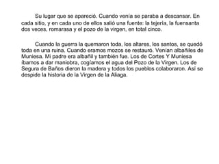 Su lugar que se apareció. Cuando venía se paraba a descansar. En cada sitio, y en cada uno de ellos salió una fuente: la tejería, la fuensanta dos veces, romarasa y el pozo de la virgen, en total cinco. Cuando la guerra la quemaron toda, los altares, los santos, se quedó toda en una ruina. Cuando eramos mozos se restauró. Venían albañiles de Muniesa. Mi padre era albañil y también fue. Los de Cortes Y Muniesa íbamos a dar maniobra, cogíamos el agua del Pozo de la Virgen. Los de Segura de Baños dieron la madera y todos los pueblos colaboraron. Así se despide la historia de la Virgen de la Aliaga. 