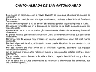 CANTO- ALBADA DE SAN ANTONIO ABAD Esta noche en este lugar, con la mayor devoción se junta para obsequiar al maestro de la oración. Pero antes de principiar con el mayor rendimiento, pedimos la bendición al Santísimo Sacramento. Celebramos con placer el 17 de Enero. Sea el gozo general, vayan campanas al vuelo. Un anciano venerable que en la Gloria está de asiento, en tal día la memoria recorre con gozo el pueblo. Antonio Abad es su nombre y a tan glorioso recuerdo, el corazón se recrea y hace salir el contento. El grande Antonio ganó con sus virtudes el Cielo, y su memoria nos dice que constantes le imitemos. Corriendo tras la victoria hizo proezas sin cuento, alejándose veloz del fatal mundo tremendo. De dieciocho a veinte años, Antonio sin padres queda. Heredero de sus bienes con una hermana soltera. Por eso aunque era muy joven de la tentación huyendo, abandonó sus riquezas retirándose al desierto. Allí en continua oración años habitó sin cuento y ganó grandes batallas contra el poder del infierno. Ya se queda nuestro Antonio a la vida solitaria. Luego la bendición toma y a los de Egipto se pasa. Con la señal de la Cruz acrecentaba su esfuerzo y ahuyentaba los demonios, sus astucias destruyendo. 