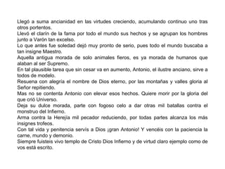 Llegó a suma ancianidad en las virtudes creciendo, acumulando continuo uno tras otros portentos. Llevó el clarín de la fama por todo el mundo sus hechos y se agrupan los hombres junto a Varón tan excelso. Lo que antes fue soledad dejó muy pronto de serio, pues todo el mundo buscaba a tan insigne Maestro. Aquella antigua morada de solo animales fieros, es ya morada de humanos que alaban al ser Supremo. En tal plausible tarea que sin cesar va en aumento, Antonio, el ilustre anciano, sirve a todos de modelo. Resuena con alegría el nombre de Dios eterno, por las montañas y valles gloria al Señor repitiendo. Mas no se contenta Antonio con elevar esos hechos. Quiere morir por la gloria del que crió Universo. Deja su dulce morada, parte con fogoso celo a dar otras mil batallas contra el monstruo del Infierno. Arma contra la Herejía mil pecador reduciendo, por todas partes alcanza los más insignes trofeos. Con tal vida y penitencia servís a Dios ¡gran Antonio! Y vencéis con la paciencia la carne, mundo y demonio. Siempre fuisteis vivo templo de Cristo Dios Infierno y de virtud claro ejemplo como de vos está escrito. 