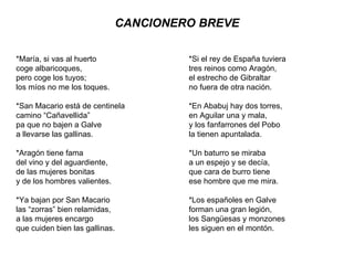 CANCIONERO BREVE *María, si vas al huerto coge albaricoques, pero coge los tuyos;  los míos no me los toques. *San Macario está de centinela camino “Cañavellida” pa que no bajen a Galve a llevarse las gallinas. *Aragón tiene fama del vino y del aguardiente, de las mujeres bonitas y de los hombres valientes. *Ya bajan por San Macario las “zorras” bien relamidas, a las mujeres encargo que cuiden bien las gallinas. *Si el rey de España tuviera tres reinos como Aragón, el estrecho de Gibraltar no fuera de otra nación. *En Ababuj hay dos torres, en Aguilar una y mala, y los fanfarrones del Pobo la tienen apuntalada. *Un baturro se miraba a un espejo y se decía, que cara de burro tiene ese hombre que me mira. *Los españoles en Galve forman una gran legión, los Sangüesas y monzones les siguen en el montón. 