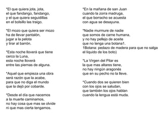 *El que quiera jota, jota, el que fandango, fandango, y el que quiera seguidillas en el bolsillo las traigo. *El mozo que quiera ser mozo ha de llevar pantalón, jugar a la pelota y tirar al barrón. *Esta noche lloverá que tiene cerco la Luna, esta noche lloverá entre las piernas de alguna. *Aquel que empieza una obra será razón que la acabe, para que no diga el mundo que la dejó por cobarde. *Desde el día que nacemos a la muerte caminamos, no hay cosa que mas se olvide ni que mas cierta tengamos. *En la mañana de san Juan cuando la zorra madruga, el que borracho se acuesta con agua se desayuna. *Nadie murmure de nadie que somos de carne humana, y no hay pellejo de aceite que no tenga una botana1. 1Botana: pedazo de madera para que no salga el liquido de los boto) *La Virgen del Pilar es la que mas altares tiene, no hay ningún aragonés que en su pecho no la lleve. *Cuando dos se quieren bien con los ojos se saludan, que también los ojos hablan cuando la lengua está muda. 
