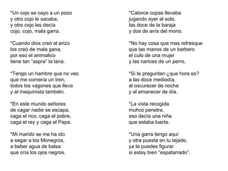 *Un cojo se cayo a un pozo y otro cojo le sacaba, y otro cojo les decía cojo, cojo, mala garra. *Cuando dios creó al erizo los creó de mala gana, por eso el animalico tiene tan “aspra” la lana. *Tengo un hambre que no veo que me comería un tren, todos los vagones que lleva y al maquinista también. *En este mundo señores de cagar nadie se escapa, caga el rico, caga el pobre, caga el rey y caga el Papa. *Mi marido se me ha ido a segar a los Monegros, a beber agua de balsa que cría los ojos negros. *Catorce copas llevaba jugando ayer al solo, las doce de la baraja y dos de anís del mono. *No hay cosa que mas refresque que las manos de un barbero el culo de una mujer y las narices de un perro. *Si te preguntan ¿que hora es? a las doce mediodía, al oscurecer de noche y al amanecer de día. *La vista recogida muhco penetra, eso decía una niña que estaba tuerta. *Una garra tengo aquí y otra puesta en tu tejado, ya te puedes figurar si estoy bien “espatarrado”. 