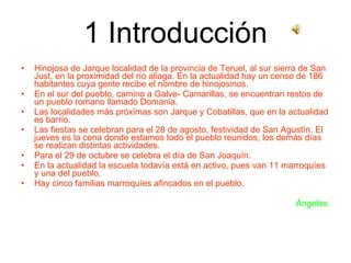 1 Introducción Hinojosa de Jarque localidad de la provincia de Teruel, al sur sierra de San Just, en la proximidad del río aliaga. En la actualidad hay un censo de 186 habitantes cuya gente recibe el nombre de hinojosinos. En el sur del pueblo, camino a Galve- Camarillas, se encuentran restos de un pueblo romano llamado Domania. Las localidades más próximas son Jarque y Cobatillas, que en la actualidad es barrio. Las fiestas se celebran para el 28 de agosto, festividad de San Agustín. El jueves es la cena donde estamos todo el pueblo reunidos, los demás días se realizan distintas actividades. Para el 29 de octubre se celebra el día de San Joaquín. En la actualidad la escuela todavía está en activo, pues van 11 marroquíes y una del pueblo. Hay cinco familias marroquíes afincados en el pueblo. Ángeles. 