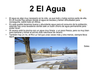 2 El Agua El agua es algo muy necesario en la vida, ya que todo y todos somos parte de ella. En el mundo hay países donde el agua es escasa y tienen dificultades para conseguirla, sobre todo en África. En este pueblo tenemos buena y abundante agua para el consumo de la población, además hay unos lavaderos donde sale un buen chorro de agua permanente para poder lavar. Al verano está la piscina con un agua muy limpia  y un poco fresca, pero va muy bien para bañarse y tomar el sol los días calurosos de verano. También hay un río, el Río La Val que unas veces más y otra menos, siempre lleva agua. Soles 