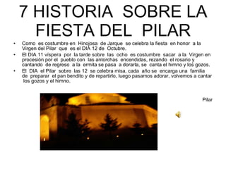 7 HISTORIA  SOBRE LA FIESTA DEL  PILAR Como  es costumbre en  Hinojosa  de Jarque  se celebra la fiesta  en honor  a la Virgen del Pilar  que  es el DIA 12 de  Octubre. El DIA 11 víspera  por  la tarde sobre  las  ocho  es costumbre  sacar  a la  Virgen en  procesión por el  pueblo con  las antorchas  encendidas, rezando  el rosario y cantando  de regreso  a la  ermita se pasa  a dorarla, se  canta el himno y los gozos. El  DIA  el Pilar  sobre  las 12  se celebra misa, cada  año se  encarga una  familia  de  preparar  el pan bendito y de repartirlo, luego pasamos adorar, volvemos a cantar  los gozos y el himno. Pilar 