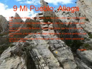 9 Mi Pueblo: Aliaga Soy nacida en Aliaga, es un pueblo que hace unos años vivía mucha gente, hoy Solo estaremos unos trescientos habitantes, pero hay muchas cosas para ver, Como el Santuario de Nuestra  Virgen de la Zarza, que hoy en día se ha restaurado Sus pinturas, y es digno de ver, luego podemos ver el parque geológico que creo Que es el segundo mejor de Europa por eso cada año vienen estudiantes de varios países.  Angelita 
