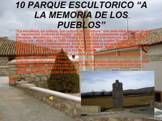 10 PARQUE ESCULTORICO “A LA MEMORIA DE LOS PUEBLOS” “ La escultura, es cultura, fue cultura, será cultura” con esta idea fue con la que la “asociación Cultural la Huerta” junto con al Ayuntamiento y los vecinos de Hinojosa, decidieron crear el Parque Escultórico a la memoria de los pueblos. Fue en los  años 1996 al 1999 cuando se realizaron cuatro Simposio de Esculturas a nivel internacional. En la actualidad el parque cuenta con 37 esculturas, vinieron escultores de de varios países: Italia, Argentina, Portugal, Alemania y Marruecos junto con los de España; Crearon la obra y la dejaron en el pueblo para nuestro disfrute y de todos los que quieran venir a visitarnos. Cuando vengáis a ver el Parque ir a ver las maquetas donde podréis ver fotos, también os darán un plano con el que hacer un mejor recorrido y con una información sobre cada escultura. Espero que disfrutéis de la excursión. Beni . 