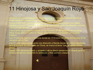 11 Hinojosa y San Joaquín Royo Hinojosa es un pueblo pequeño de la provincia de Teruel que tiene la suerte de contar entre sus vecinos con un santo, San Joaquín Royo. Corría el año 1691 cuando una familia humilde, su padre Joaquín y su madre Mariana, nació el 3 de octubre, el día de su nacimiento según las albadas, coincide con el día del bautizo. A los 6 años se lo subieron a Cuevas de Almudén donde aprendió las primeras letras, luego estuvo 4 años en Aliaga aprendiendo humanidades con el padre Esteban. Con 17 años se marchó a Valencia donde en 1710 tomó el hábito dominicano en el convento del El Pilar. Con 21 años tomó embarcación con dirección a Manila donde se ordenó sacerdote, pero él siempre iba pensando en China, se marcó el lema “que se salven tantas almas”. Desde 1746 fue encarcelado y azotado y allí le dieron sentencia de muerte pero la divina providencia suspendió la sentencia y Dios animó a Joaquín. 