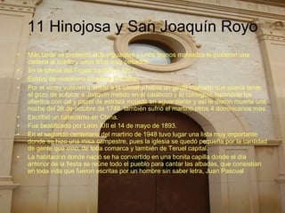 11 Hinojosa y San Joaquín Royo Más tarde se presentó ante alguaciles y unos tiranos malvados le pusieron una cadena al cuello y unos lirios muy pesados. En la iglesia del Fogob bautizó a 1217. Estuvo de misionero 33 años en China. Por el virrey vuelven a entrar a la cárcel y había un gentil malvado que quería tener el gozo de sofocar a Joaquín metido en el calabozo y lo consiguió tapandole los alientos con cal y papel de estraza mojado en aguardiente y así le dieron muerte una noche del 28 de octubre de 1748. también sufrió el martirio otros 4 dominicanos más.  Escribió un catecismo en China. Fue beatificado por León XIII el 14 de mayo de 1893. En el segundo centenario del martirio de 1948 tuvo lugar una lista muy importante donde se hizo una misa campestre, pues la iglesia se quedó pequeña por la cantidad de gente que vino, de toda comarca y también de Teruel capital. La habitación donde nació se ha convertido en una bonita capilla donde el día anterior de la fiesta se reúne todo el pueblo para cantar las albadas, que consistían en toda vida que fueron escritas por un hombre sin saber letra, Juan Pascual  