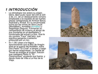 1 INTRODUCCIÓN La etimología nos aclara su origen latino. Bien pudo nacer del 235 al 220 a de J.C. de un destacamento romano emplazado a la espalda de las fuertes plazas cartaginesas de Amílcar Barca, Asdrúbal y Aníbal. En su encarnizada lucha por las minas de Akra Leucé (Montalbán), Armeillas ( Armillas ) y Segórbiga (Segura). Formarían su campamento de invierno al abrigo de sus montañas en el desfiladero u hondonada del actual La Hoz. Que le dio nombre "Faux" (del latín, que significa garganta o estrecho producido por un río). En 1.361 pese a la tregua, aprovechando que el Rey de Aragón está en la guerra del Rosellón, entra Don Pedro "El Cruel" a sangre y fuego por tierras aragonesas. La capital de Teruel se entrega al invasor; traición que castigará Pedro IV "El Ceremonioso" anulando sus fueros, y dando título de Villa a La Hoz de la Vieja. 