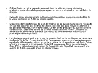 El Rey Pedro, al retirar posteriormente el título de Villa les conservó ciertos privilegios, entre ellos el de peaje para paso en barca por todos los ríos del Reino de Aragón. Evitando pagar tributos para la fortificación de Montalbán, los vecinos de La Hoz de la Vieja, edificaron en 1.363 su propio castillo. El castillo o torre rectangular de 8 x 6,50 metros, es de buena mampostería reforzada en sus dos esquinas por piedras de sillería, las otras dos para mayor resistencia a los posibles impactos, son redondeadas. Le dan cierta gracia por su buen estado de conservación. Esta torre es una de las más interesantes del Reino. Conserva las almenas y muestra varias saeteras con marco de piedra de color más oscuro y puerta ligeramente apuntada. La iglesia parroquial, gótica en honor de Nuestra Señora de las Nieves, se remonta a finales del Siglo XV o principios del XVI. De una nave, que cubre bóveda de crucería estrellada, ábside poligonal con su ventana gótica. La otra capilla es del Santo Cristo, añadida a la iglesia a principios del Siglo XIX, con cúpula. Tiene tres retablos del Siglo XVII, y cabe destacar el cuadro de San Antón, del Siglo XVII que escapó a la quema de 1.936, colocado ahora en el altar mayor. 