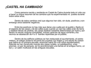 ¡CASTEL HA CAMBIADO! Como persona nacida y residente en Castel de Cabra durante toda mi vida voy a hacer un breve resumen de los cambios que ha experimentado mi  pueblo durante todos estos años. Dentro de estos cambios creó que algunos han sido, sin duda, positivos y son embargo otros bastante negativos. Entre los positivos no hay más que darse una vuelta por el pueblo y fijarte en el aspecto de las casas y de las calles pues cuando yo nací las calles eran de tierra y estaban llenas de piedras, las casas estaban bastante deterioradas por fuera y por dentro no tenían ninguna comodidad, incluso carecían de agua corriente y los vecinos se abastecían de 4 o 5  fuentes repartidas por el pueblo. Dentro de los edificios públicos se han restaurado el ayuntamiento, el centro médico, el colegio (todavía recuerdo los pupitres con tintero y una estufa de carbón que había en mi primera escuela, entonces había 50 o 60 niños escolarizados). Además se han construido nuevas dos casas rurales, un polideportivo, unas piscinas, un par de parques, se ha acondicionado una tienda en el antiguo horno, un bar y  un salón multiusos en las antiguas escuelas. 
