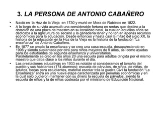 3.  LA PERSONA DE ANTONIO CABAÑERO Nació en  la Hoz de la Vieja  en 1730 y murió en Mora de Rubielos en 1822. A lo largo de su vida acumuló una considerable fortuna en rentas que destino a la dotación de una plaza de maestro en su localidad natal, la cual en aquellos años se dedicaba a la agricultura de secano y la ganadería lanar y no tenían apenas recursos económicos para la educación. Desde entonces y hasta casi la mitad del siglo XX, la historia de la educación en la Hoz de la Vieja es la historia de la fundación “La enseñanza” de Antonio Cabañero. En 1877 se amplio la enseñanza y se creo una casa-escuela, desapareciendo en 1906 y siendo suplantada por otra para niños mayores de 9 años, así como ayudas para los estudiantes de segunda enseñanza y universitarios. Paralelamente se creo en los años 20 una escuela para adultos dirigida por el mismo maestro que daba clase a los niños durante el día. Las prestaciones educativas en 1933 es notable si consideramos el tamaño del pueblo y sus habitantes (174 alumnos): escuela de párvulos, de niños, de niñas, de adultos, becas para estudiantes, material escolar tras la guerra Civil la fundación “La Enseñanza” entra en una nueva etapa caracterizada por penurias económicas y en la cual solo pudieron mantener con su dinero la escuela de párvulos, siendo la escuela de niños y la de niñas costeada por el ministerio de Educación Nacional. 