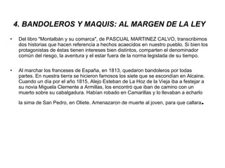 4. BANDOLEROS Y MAQUIS: AL MARGEN DE LA LEY Del libro "Montalbán y su comarca", de PASCUAL MARTINEZ CALVO, transcribimos dos historias que hacen referencia a hechos acaecidos en nuestro pueblo. Si bien los protagonistas de éstas tienen intereses bien distintos, comparten el denominador común del riesgo, la aventura y el estar fuera de la norma legislada de su tiempo. Al marchar los franceses de España, en 1813, quedaron bandoleros por todas partes. En nuestra tierra se hicieron famosos los siete que se escondían en Alcaine. Cuando un día por el año 1815, Alejo Esteban de La Hoz de la Vieja iba a festejar a su novia Miguela Clemente a Armillas, los encontró que iban de camino con un muerto sobre su cabalgadura. Habían robado en Camarillas y lo llevaban a echarlo  la sima de San Pedro, en Oliete. Amenazaron de muerte al joven, para que callara . 