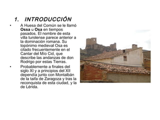 INTRODUCCIÓN  A Huesa del Común se le llamó  Ossa  u  Osa  en tiempos pasados. El nombre de esta villa turolense parece anterior a la dominación romana. Su topónimo medieval Osa es citado frecuentemente en el Cantar del Mío Cid, que describe las andanzas de don Rodrigo por estas Tierras. Probablemente a finales del siglo XI y a principios del XII dependía junto con Montalbán de la taifa de Zaragoza y tras la reconquista de esta ciudad, y la de Lérida.  