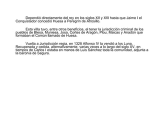 Dependió directamente del rey en los siglos XII y XIII hasta que Jaime I el Conquistador concedió Huesa a Peregrín de Atrosillo.  Esta villa tuvo, entre otros beneficios, el tener la jurisdicción criminal de los pueblos de Blesa, Muniesa, Josa, Cortes de Aragón, Plou, Maicas y Anadón que formaban el Común llamado de Huesa. Vuelta a Jurisdicción regia, en 1328 Alfonso IV la vendió a los Luna. Recuperada y cedida, alternativamente, varias veces a lo largo del siglo XV, en tiempos de Carlos I estaba en manos de Luis Sánchez toda la comunidad, adjunta a la baronía de Segura. 