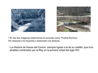 En las dos imágenes observamos el conocido como “Puente Romano.  Sin restaurar a la izquierda y restaurado a la derecha . La Historia de Huesa del Común, siempre ligada a la de su castillo, que tuvo alcaldes nombrados por el Rey en la primera mitad del siglo XIV.  