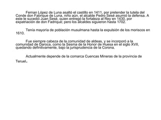 Fernan López de Luna asaltó el castillo en 1411, por pretender la tutela del Conde don Fabrique de Luna, niño aún, el alcalde Pedro Sesé asumió la defensa. A este le sucedió Juan Sesé, quien entregó la fortaleza al Rey en 1430, por expatriación de don Fadrique; pero los alcaldes siguieron hasta 1702. Tenía mayoría de población musulmana hasta la expulsión de los moriscos en 1610. Fue siempre cabeza de la comunidad de aldeas, y se incorporó a la comunidad de Daroca, como la Sesma de la Honor de Huesa en el siglo XVII, quedando definitivamente, bajo la jurisprudencia de la Corona. Actualmente depende de la comarca Cuencas Mineras de la provincia de Teruel . 