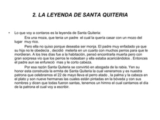 2. LA LEYENDA DE SANTA QUITERIA Lo que voy a contaros es la leyenda de Santa Quiteria: Era una moza, que tenia un padre  el cual la quería casar con un mozo del lugar  muy rico. Pero ella no quiso porque deseaba ser monja. El padre muy enfadado ya que su hija no le obedecía , decidió  meterla en un cuarto con muchos perros para que le mordieran. A los tres días fue a la habitación, pensó encontrarla muerta pero con gran sorpresa vio que los perros le rodeaban y ella estaba acariciándolos . Entonces el padre aun se enfureció  mas y le corto cabeza. Por esa razón Santa Quiteria se convirtió en abogada de la rabia. Yen su honor esta construida la ermita de Santa Quiteria la cual veneramos y es nuestra patrona que celebramos el 22 de mayo lleva el perro atado , la palma y la cabeza en el plato y son nueve hermanas las cuales están pintadas en la bóveda y con sus nombres y dicen que todas fueron santas, tenemos un himno el cual cantamos el día de la patrona el cual voy a escribir. 