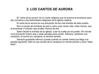 3. LOS CANTOS DE AURORA El “canto de la aurora” es un canto religioso que se entona al amanecer para dar comienzo a las festividades religiosas de la iglesia católica. El canto de la aurora es una actuación de las mas bonitas de este pueblo. Son un grupo de hombres de seis u ocho unas veces más, otras menos, que al amanecer o cuando raya el alba “Nunca de día”. Salen desde la entrada de la iglesia, a dar la vuelta por el pueblo. Por donde va la procesión hacen seis o siete paradas para cantar. Siempre  portando una campana, la aurora sin campana no tendría sentido. Siempre guardado silencio cuando cuándo no cantan hasta que llega a la parada siguiente. Sólo se oye sonido de la campana un sonido preciso y seco “talan, talan”. 