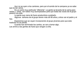 Aun no se oyen a los cantores, pero por el sonido de la campana ya se sabe que es tan cerca. Es un canto muy particular “diferente”. La gente se levanta de la cama para verlos y  oírlos  van todos muy acompasados para que todas las voces de el grupo parece una sola. La gente que viene de fuera acostumbra a grabarlo. Algunos  señores de el grupo tienen más de 80 años y otros van el padre y el hijo. Esperamos que se vayan incorporando al grupo jóvenes para que esta tradición no se pierda.  Cuando han terminado los cantos, se van a tomar algo. Les animo a las gentes de fuera que vengan a oírla. 