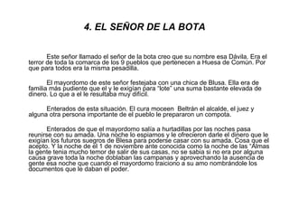4. EL SEÑOR DE LA BOTA Este señor llamado el señor de la bota creo que su nombre esa Dávila. Era el terror de toda la comarca de los 9 pueblos que pertenecen a Huesa de Común. Por que para todos era la misma pesadilla. El mayordomo de este señor festejaba con una chica de Blusa. Ella era de familia más pudiente que el y le exigían para “lote” una suma bastante elevada de dinero. Lo que a el le resultaba muy difícil. Enterados de esta situación. El cura moceen  Beltrán el alcalde, el juez y alguna otra persona importante de el pueblo le prepararon un compota. Enterados de que el mayordomo salía a hurtadillas por las noches pasa reunirse con su amada. Una noche lo espiamos y le ofrecieron darle el dinero que le exigían los futuros suegros de Blesa para poderse casar con su amada. Cosa que el acepto. Y la noche de el 1 de noviembre ante conocida como la noche de las “Almas la gente tenia mucho temor de salir de sus casas, no se sabia si no era por alguna causa grave toda la noche doblaban las campanas y aprovechando la ausencia de gente esa noche que cuando el mayordomo traiciono a su amo nombrándole los documentos que le daban el poder. 