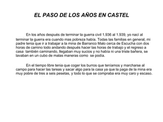 EL PASO DE LOS AÑOS EN CASTEL En los años después de terminar la guerra civil 1.936 al 1.939, yo nací al terminar la guerra era cuando mas pobreza había. Todas las familias en general, mi padre tenia que ir a trabajar a la mina de Barranco Malo cerca de Escucha con dos horas de camino todo andando después hacer las horas de trabajo y el regreso a casa  también caminando, llegaban muy sucios y no había ni una triste bañera, se lavaban en un cubo de malas maneras como  se podía.  En el tiempo libre tenia que coger los burros que teníamos y marcharse al campo para hacer las tareas y sacar algo para la casa ya que la paga de la mina era muy pobre de tres a seis pesetas, y todo lo que se compraba era muy caro y escaso.  