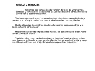 TIENDAS Y TRABAJOS Teníamos tres tiendas donde vendían de todo, de ultramarinos, calzados y comestibles, las sardinas las vendían según la cantidad que uno quería cien o doscientos gramos. Teníamos dos carnicerías, como no había mucho dinero se empleaba tarja que era una caña y le hacían una mueca, dos herrerías, dos carpinterías. Cuatro alfarerías, tres molinos donde se llevaba las talegas con trigo y te traían la harina para amasar. Había un batan donde limpiaban las mantas, les daban batan y al sol, hasta que se quedaban limpias. También había unos que les llamaban los “pelaires” que trabajaban la lana para llevarla a la hilandera , que sacaba el estambre para poder trabajar y luego con el huso se torcía ,que era juntar dos hebras para tejer calcetines. 