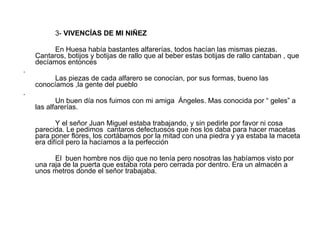 3-  VIVENCÍAS DE MI NIÑEZ En Huesa había bastantes alfarerías, todos hacían las mismas piezas. Cantaros, botijos y botijas de rallo que al beber estas botijas de rallo cantaban , que decíamos entonces . Las piezas de cada alfarero se conocían, por sus formas, bueno las conocíamos ,la gente del pueblo . Un buen día nos fuimos con mi amiga  Ángeles. Mas conocida por “ geles” a las alfarerías. Y el señor Juan Miguel estaba trabajando, y sin pedirle por favor ni cosa parecida. Le pedimos  cantaros defectuosos que nos los daba para hacer macetas para poner flores, los cortábamos por la mitad con una piedra y ya estaba la maceta era difícil pero la hacíamos a la perfección  El  buen hombre nos dijo que no tenía pero nosotras las habíamos visto por una raja de la puerta que estaba rota pero cerrada por dentro. Era un almacén a unos metros donde el señor trabajaba. 