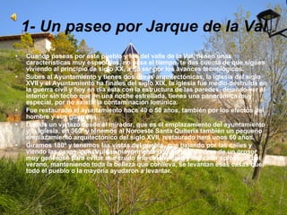 1- Un paseo por Jarque de la Val Cuando paseas por este pueblo y los del valle de la Val, tienen unas características muy especiales, no pasa el tiempo, te das cuenta de que sigues viviendo al principio de siglo XX, a no ser por los avances tecnológicos. Subes al Ayuntamiento y tienes dos obras arquitectónicas, la iglesia del siglo XVII y el Ayuntamiento ha finales del siglo XIX, la iglesia fue medio destruida en la guerra civil y hoy en día ésta con la estructura de las paredes, dejando ver el interior sin techo que en una noche estrellada, tienes una panorámica muy especial, por no existir la contaminación lumínica. Fue restaurado el ayuntamiento hace 40 o 50 años, también por los efectos del hombre y sus guerras. Damos un vistazo desde el mirador, que es el emplazamiento del ayuntamiento y la iglesia, en 360º y tenemos al Noroeste Santa Quiteria también un pequeño emplazamiento arquitectónico del siglo XVII, restaurado hará unos 60 años. Giramos 180º y tenemos las vistas del pueblo, que bajando por las calles y viendo las casas, construidas mayormente con barro y piedras de un grosor muy generoso para evitar ese crudo frío del invierno y del calor sofocante del verano, manteniendo toda la belleza que conlleva, se levantan esas casas que todo el pueblo o la mayoría ayudaron a levantar. 