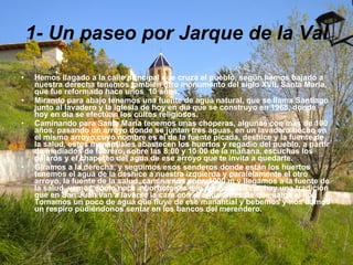1- Un paseo por Jarque de la Val Hemos llagado a la calle principal que cruza el pueblo, según hemos bajado a nuestra derecha tenemos también otro monumento del siglo XVII, Santa María, que fue reformado hace unos  10 años, Mirando para abajo tenemos una fuente de agua natural, que se llama Santiago junto al lavadero y la iglesia de hoy en día que se construyo en 1968, donde hoy en día se efectúan los cultos religiosos. Caminando para Santa María tenemos unas choperas, algunas con mas de 100 años, pasando un arroyo donde se juntan tres aguas, en un lavadero hecho en el mismo arroyo cuyo nombre es el de la fuente picada, deshice y la fuente de la salud, estos manantiales abastecen los huertos y regadío del pueblo, a partir de mediados de febrero, sobre las 8:00 y 10:00 de la mañana, escuchas los pájaros y el chapoteo del agua de ese arroyo que te invita a quedarte. Giramos a la derecha, y seguimos esos senderos donde están los huertos tenemos el agua de la deshice a nuestra izquierda y paralelamente el otro arroyo, la fuente de la salud, caminamos unos 1000 m y llegamos a la fuente de la salud, vemos como nace a borbotones ese agua cristalina, hay una tradición que en San Juan van a lavarse la cara con el agua antes de que salga el sol. Tomamos un poco de agua que fluye de ese manantial y bebemos y nos damos un respiro pudiéndonos sentar en los bancos del merendero. 