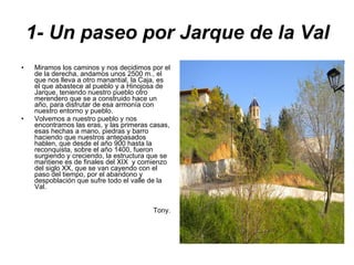 1- Un paseo por Jarque de la Val Miramos los caminos y nos decidimos por el de la derecha, andamos unos 2500 m., el que nos lleva a otro manantial, la Caja, es el que abastece al pueblo y a Hinojosa de Jarque, teniendo nuestro pueblo otro merendero que se a construido hace un año, para disfrutar de esa armonía con nuestro entorno y pueblo. Volvemos a nuestro pueblo y nos encontramos las eras, y las primeras casas, esas hechas a mano, piedras y barro haciendo que nuestros antepasados hablen, que desde el año 900 hasta la reconquista, sobre el año 1400, fueron surgiendo y creciendo, la estructura que se mantiene es de finales del XIX  y comienzo del siglo XX, que se van cayendo con el paso del tiempo, por el abandono y despoblación que sufre todo el valle de la Val. Tony. 