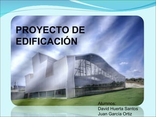 PROYECTO DE EDIFICACIÓN Alumnos: David Huerta Santos Juan García Ortiz 