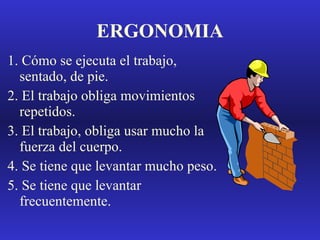 ERGONOMIA 1. Cómo se ejecuta el trabajo, sentado, de pie. 2. El trabajo obliga movimientos repetidos. 3. El trabajo, obliga usar mucho la fuerza del cuerpo. 4. Se tiene que levantar mucho peso. 5. Se tiene que levantar frecuentemente. 