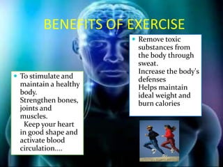 BENEFITS OF EXERCISE
                        Remove toxic
                        substances from
                        the body through
                        sweat.
                        Increase the body's
 To stimulate and      defenses
  maintain a healthy    Helps maintain
  body.                 ideal weight and
  Strengthen bones,     burn calories
  joints and
  muscles.
   Keep your heart
  in good shape and
  activate blood
  circulation....
 