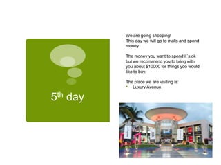 5th day
We are going shopping!
This day we will go to malls and spend
money
The money you want to spend it´s ok
but we recommend you to bring with
you about $10000 for things yoo would
like to buy.
The place we are visiting is:
• Luxury Avenue
 
