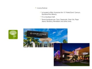 • Luxury Avenue
Is located in Blvd. Kukulcan Km 13 “Hotel Zone” Cancun,
Quintana Roo Mexico.
It´s a boutique mall.
Some boutiques are: Tous, Swarovski, Gran Via, Pepe
Jeans, Burberry, Montblanc and other more.
 