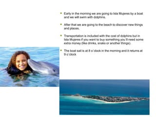  Early in the morning we are going to Isla Mujeres by a boat
and we will swim with dolphins.
 After that we are going to the beach to discover new things
and places.
 Transportation is included with the cost of dolphins but in
Isla Mujeres if you want to buy something you´ll need some
extra money (like drinks, snaks or another things).
 The boat sail is at 8 o´clock in the morning and it returns at
9 o´clock
 