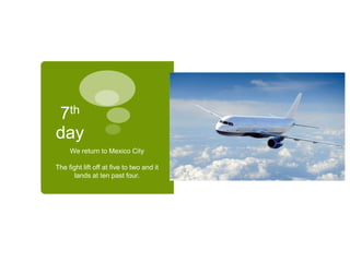 7th
day
We return to Mexico City
The fight lift off at five to two and it
lands at ten past four.
 