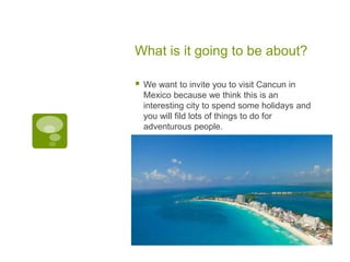 What is it going to be about?
 We want to invite you to visit Cancun in
Mexico because we think this is an
interesting city to spend some holidays and
you will fild lots of things to do for
adventurous people.
 