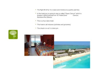 • The flight lift off at 12 o´clock and it lands at a quarter past two.
• In the hotel you´re going to stay is called “Oasis Cancun” which is
located in Blvd Kukulcán km 16 “Hotel Zone” Cancún,
Quintana Roo Mexico.
• This is a four stars hotel.
• This hotel is all inclusive (activities and groceries).
• The check in is at 3 o´clock pm.
 
