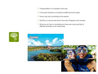 • Transportation it is included in the cost.
• In the park entrance is included a buffet food and sodas.
• Hours may vary according to the season.
• Xel-HA is a natural reef which have lots of lagoons and cenotes.
• What you do here is snorkeling but there are more and lots of
different activities to do inside there.
javascript:; javascript:;
 