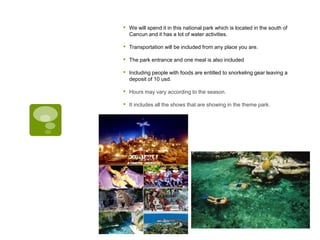 • We will spend it in this national park which is located in the south of
Cancun and it has a lot of water activities.
• Transportation will be included from any place you are.
• The park entrance and one meal is also included
• Including people with foods are entitled to snorkeling gear leaving a
deposit of 10 usd.
• Hours may vary according to the season.
• It includes all the shows that are showing in the theme park.
 