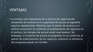 VENTAJAS:
• La ventaja más importante de la técnica de organización
secuencial de archivos es la capacidad de acceso al siguiente
registro rápidamente: Mientras que el patrón de acceso a un
archivo secuencial se conforme al ordenamiento de registros en
el archivo, los tiempos de acceso serán muy buenos. Sin
embargo, si el patrón de acceso al programa no se conforma al
patrón de ordenamiento de los registros, entonces la eficiencia
del programa puede ser terrible.
 