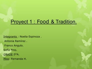 Proyect 1 : Food & Tradition.
Integrants : Noelia Espinoza .
Antonia Ramírez .
Franco Angulo.
Sofía Pino.
GRADE:5°A.
Miss: Fernanda H.
 