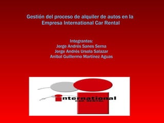 Gestión del proceso de alquiler de autos en la  Empresa International Car Rental Integrantes: Jorge Andrés Sanes Serna Jorge Andrés Ursola Salazar Anibal Guillermo Martínez Aguas 