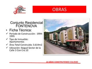 OBRAS
Conjunto Residencial
FONTENOVA
• Ficha Técnica:
 Período de Construcción: 1994-
1995
 Tipo de Inmueble:
Apartamentos
 Área Total Construida: 3.614m2
 Ubicación: Ibagué Sector de la
Calle 3 Con Cra.10
22 AÑOS CONSTRUYENDO CALIDAD
 