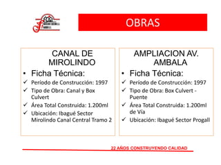 OBRAS
CANAL DE
MIROLINDO
• Ficha Técnica:
 Período de Construcción: 1997
 Tipo de Obra: Canal y Box
Culvert
 Área Total Construida: 1.200ml
 Ubicación: Ibagué Sector
Mirolindo Canal Central Tramo 2
22 AÑOS CONSTRUYENDO CALIDAD
AMPLIACION AV.
AMBALA
• Ficha Técnica:
 Período de Construcción: 1997
 Tipo de Obra: Box Culvert -
Puente
 Área Total Construida: 1.200ml
de Vía
 Ubicación: Ibagué Sector Progall
 